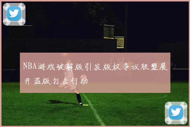 NBA游戏破解版引发版权争议联盟展开盗版打击行动