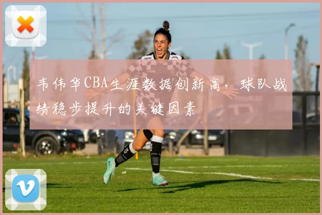 韦伟华CBA生涯数据创新高，球队战绩稳步提升的关键因素
