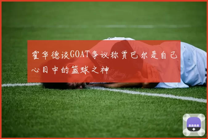 霍华德谈GOAT争议称贾巴尔是自己心目中的篮球之神