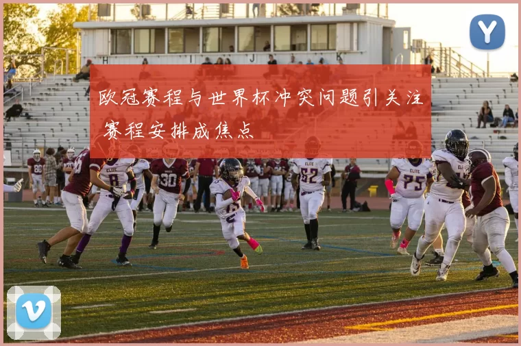 欧冠赛程与世界杯冲突问题引关注 赛程安排成焦点
