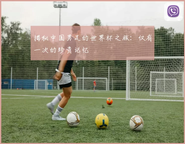 揭秘中国男足的世界杯之旅：仅有一次的珍贵记忆