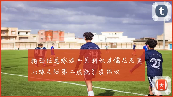 梅西任意球追平贝利仅差儒尼尼奥七球足坛第二成就引发热议