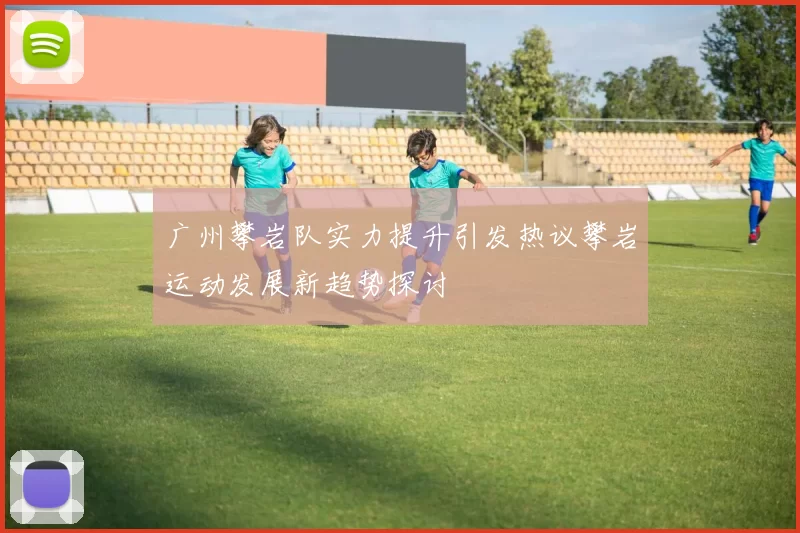 广州攀岩队实力提升引发热议攀岩运动发展新趋势探讨