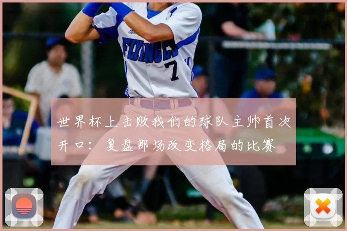 世界杯上击败我们的球队主帅首次开口:复盘那场改变格局的比赛
