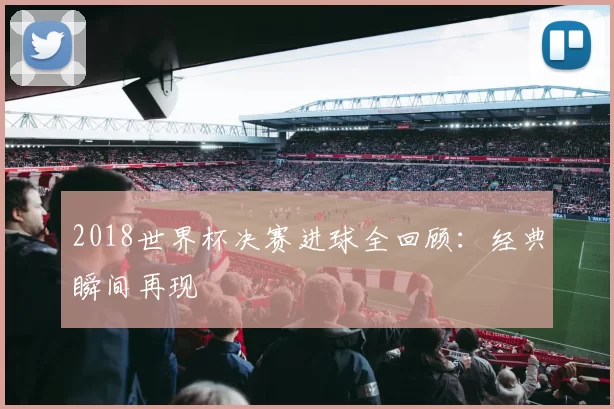 2018世界杯决赛进球全回顾：经典瞬间再现