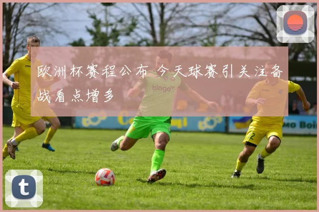 欧洲杯赛程公布 今天球赛引关注备战看点增多
